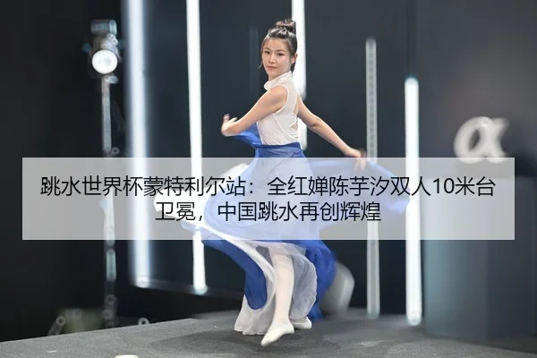 跳水世界杯蒙特利尔站：全红婵陈芋汐双人10米台卫冕，中国跳水再创辉煌