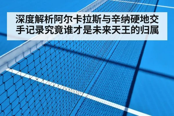 深度解析阿尔卡拉斯与辛纳硬地交手记录究竟谁才是未来天王的归属