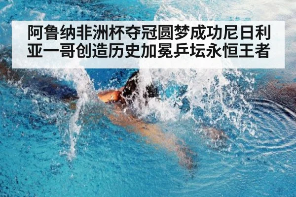 阿鲁纳非洲杯夺冠圆梦成功尼日利亚一哥创造历史加冕乒坛永恒王者